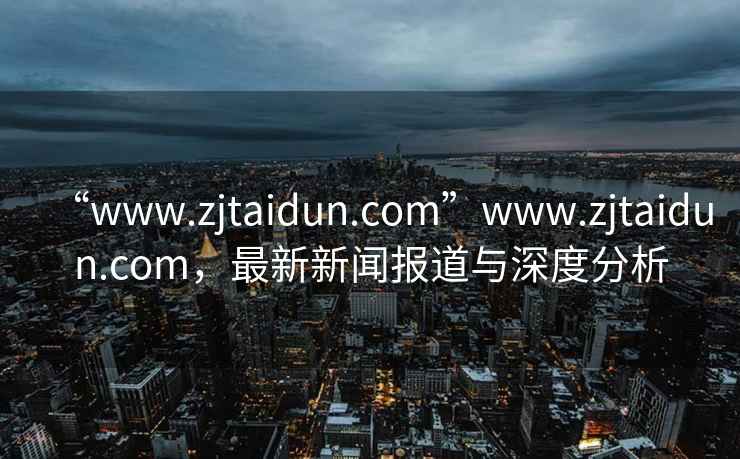 “www.zjtaidun.com”www.zjtaidun.com，最新新闻报道与深度分析