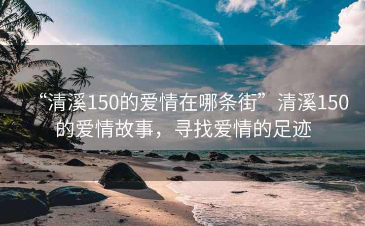 “清溪150的爱情在哪条街”清溪150的爱情故事，寻找爱情的足迹