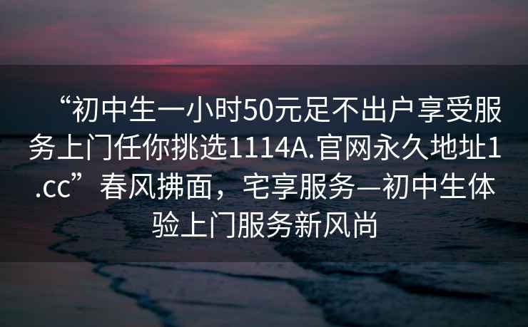 “初中生一小时50元足不出户享受服务上门任你挑选1114A.官网永久地址1.cc”春风拂面，宅享服务—初中生体验上门服务新风尚