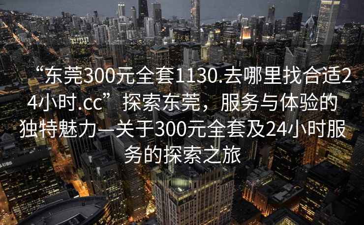 “东莞300元全套1130.去哪里找合适24小时.cc”探索东莞，服务与体验的独特魅力—关于300元全套及24小时服务的探索之旅