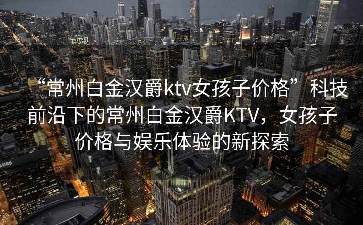 “常州白金汉爵ktv女孩子价格”科技前沿下的常州白金汉爵KTV，女孩子价格与娱乐体验的新探索