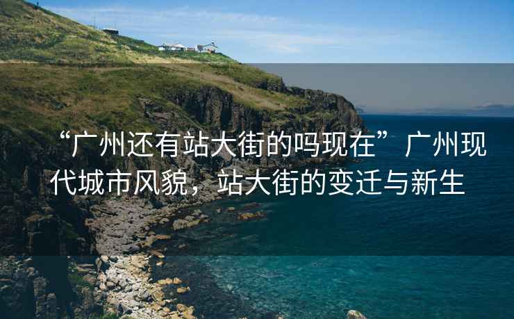 “广州还有站大街的吗现在”广州现代城市风貌，站大街的变迁与新生