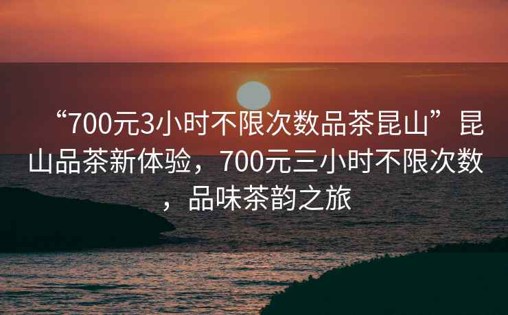 “700元3小时不限次数品茶昆山”昆山品茶新体验，700元三小时不限次数，品味茶韵之旅