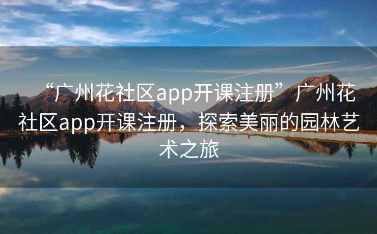 “广州花社区app开课注册”广州花社区app开课注册，探索美丽的园林艺术之旅