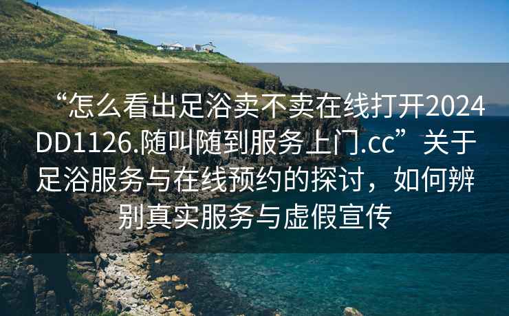 “怎么看出足浴卖不卖在线打开2024DD1126.随叫随到服务上门.cc”关于足浴服务与在线预约的探讨，如何辨别真实服务与虚假宣传