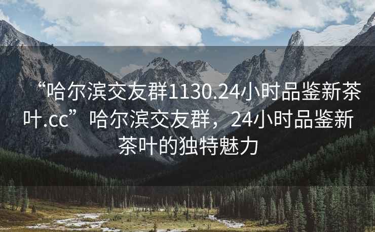 “哈尔滨交友群1130.24小时品鉴新茶叶.cc”哈尔滨交友群，24小时品鉴新茶叶的独特魅力