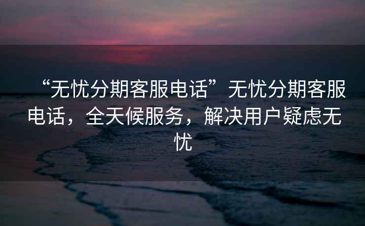 “无忧分期客服电话”无忧分期客服电话，全天候服务，解决用户疑虑无忧