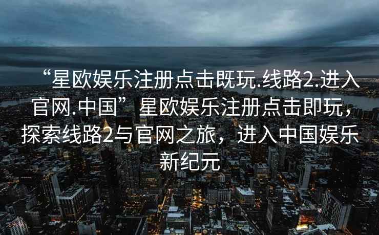 “星欧娱乐注册点击既玩.线路2.进入官网.中国”星欧娱乐注册点击即玩，探索线路2与官网之旅，进入中国娱乐新纪元