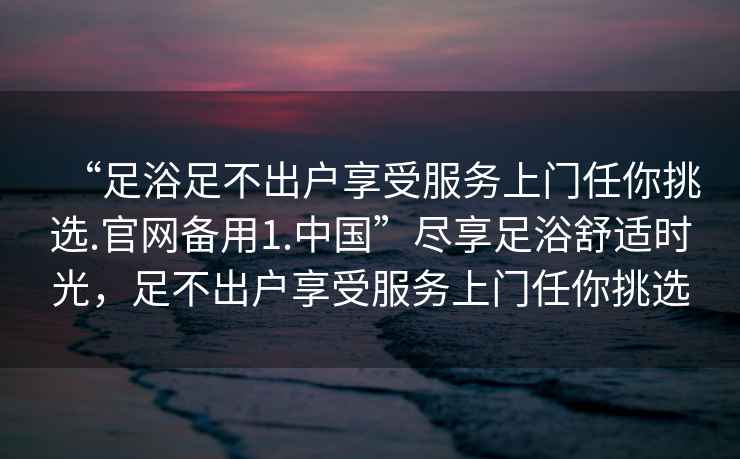 “足浴足不出户享受服务上门任你挑选.官网备用1.中国”尽享足浴舒适时光，足不出户享受服务上门任你挑选