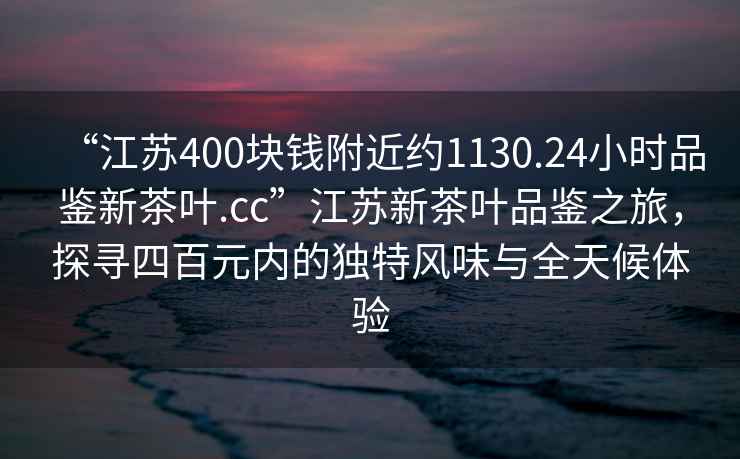 “江苏400块钱附近约1130.24小时品鉴新茶叶.cc”江苏新茶叶品鉴之旅，探寻四百元内的独特风味与全天候体验