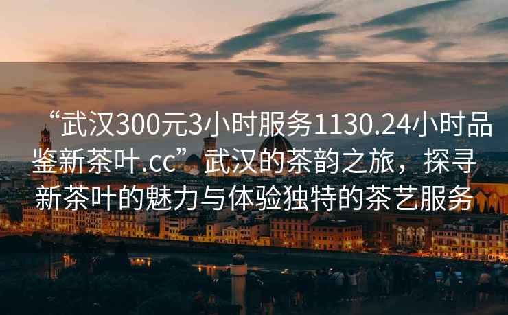 “武汉300元3小时服务1130.24小时品鉴新茶叶.cc”武汉的茶韵之旅，探寻新茶叶的魅力与体验独特的茶艺服务