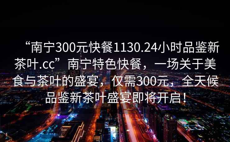 “南宁300元快餐1130.24小时品鉴新茶叶.cc”南宁特色快餐，一场关于美食与茶叶的盛宴，仅需300元，全天候品鉴新茶叶盛宴即将开启！