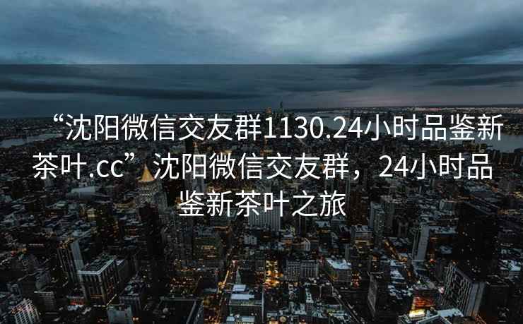 “沈阳微信交友群1130.24小时品鉴新茶叶.cc”沈阳微信交友群，24小时品鉴新茶叶之旅