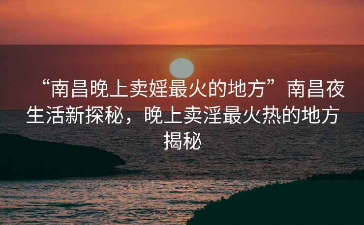 “南昌晚上卖婬最火的地方”南昌夜生活新探秘，晚上卖淫最火热的地方揭秘