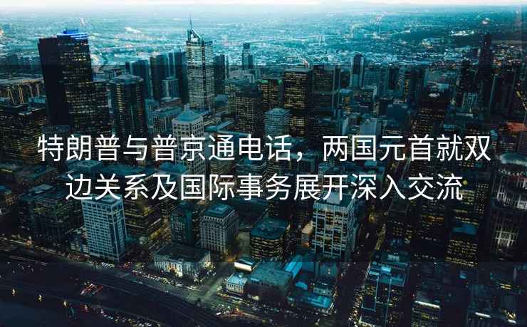 特朗普与普京通电话，两国元首就双边关系及国际事务展开深入交流