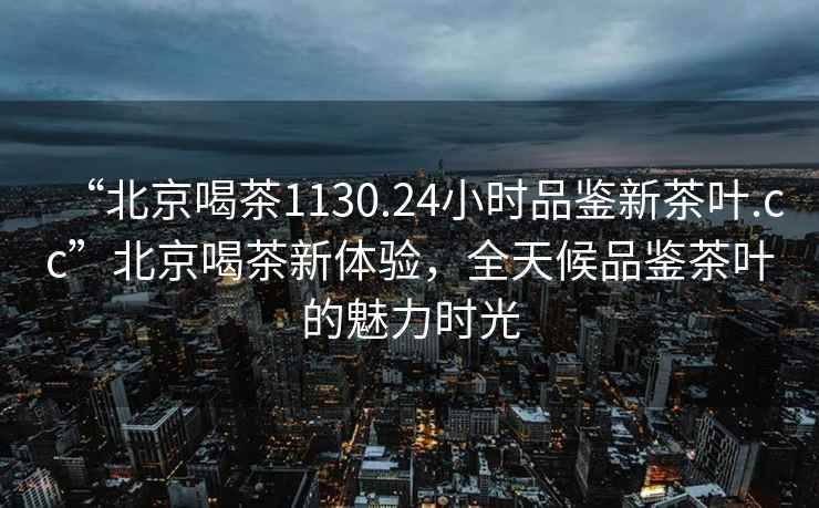 “北京喝茶1130.24小时品鉴新茶叶.cc”北京喝茶新体验，全天候品鉴茶叶的魅力时光