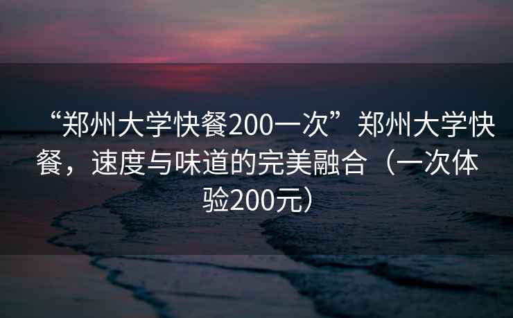 “郑州大学快餐200一次”郑州大学快餐，速度与味道的完美融合（一次体验200元）