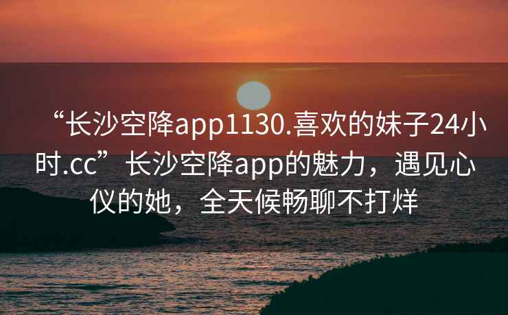 “长沙空降app1130.喜欢的妹子24小时.cc”长沙空降app的魅力，遇见心仪的她，全天候畅聊不打烊