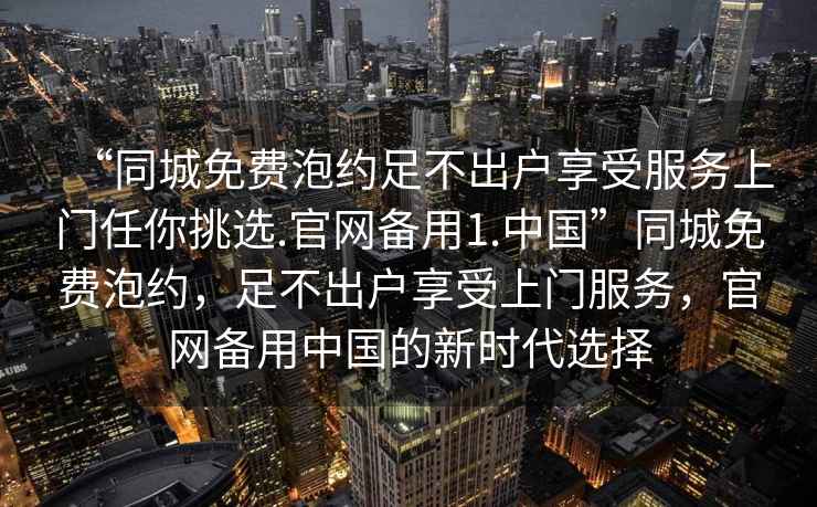 “同城免费泡约足不出户享受服务上门任你挑选.官网备用1.中国”同城免费泡约，足不出户享受上门服务，官网备用中国的新时代选择