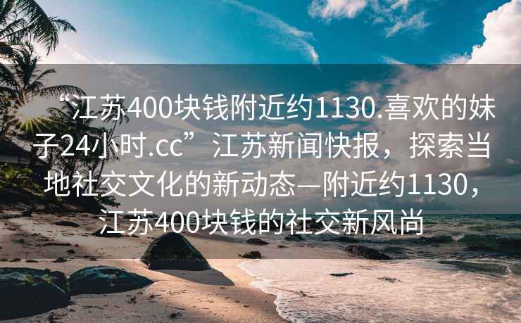 “江苏400块钱附近约1130.喜欢的妹子24小时.cc”江苏新闻快报，探索当地社交文化的新动态—附近约1130，江苏400块钱的社交新风尚