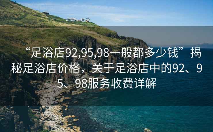 “足浴店92,95,98一般都多少钱”揭秘足浴店价格，关于足浴店中的92、95、98服务收费详解