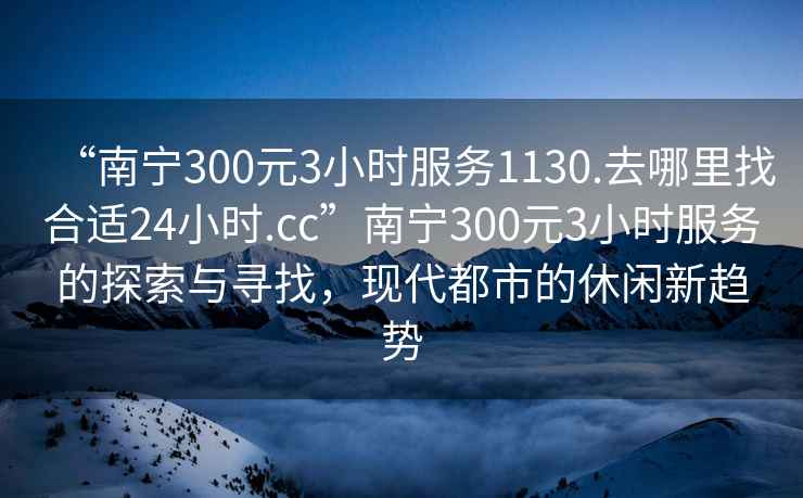 “南宁300元3小时服务1130.去哪里找合适24小时.cc”南宁300元3小时服务的探索与寻找，现代都市的休闲新趋势