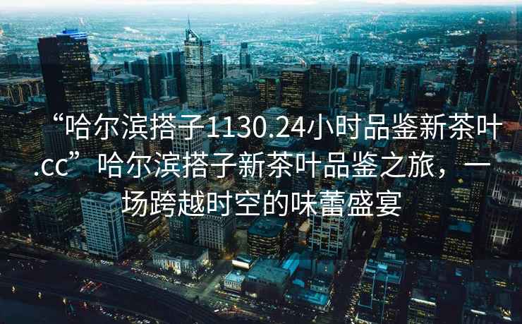 “哈尔滨搭子1130.24小时品鉴新茶叶.cc”哈尔滨搭子新茶叶品鉴之旅，一场跨越时空的味蕾盛宴