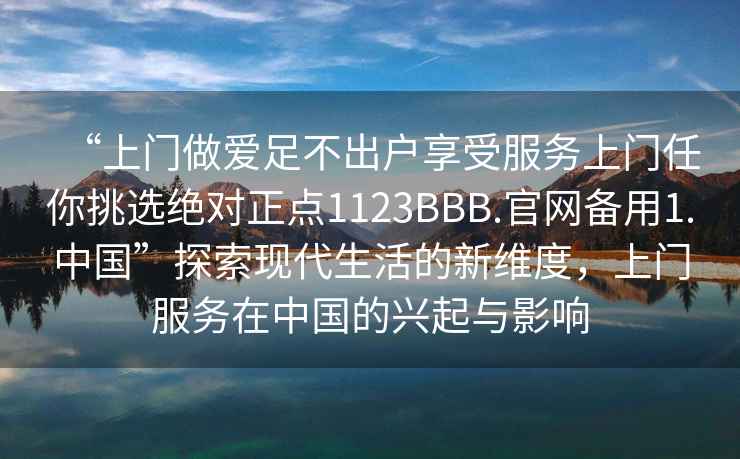 “上门做爱足不出户享受服务上门任你挑选绝对正点1123BBB.官网备用1.中国”探索现代生活的新维度，上门服务在中国的兴起与影响