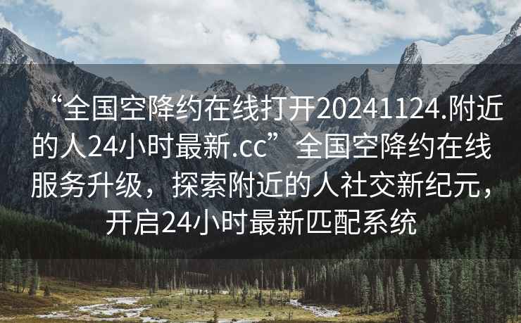 “全国空降约在线打开20241124.附近的人24小时最新.cc”全国空降约在线服务升级，探索附近的人社交新纪元，开启24小时最新匹配系统