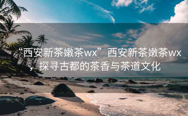 “西安新茶嫩茶wx”西安新茶嫩茶wx，探寻古都的茶香与茶道文化