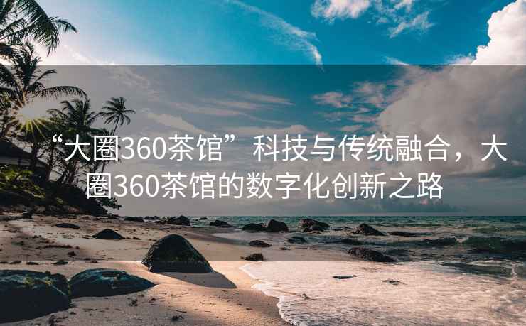 “大圈360茶馆”科技与传统融合，大圈360茶馆的数字化创新之路