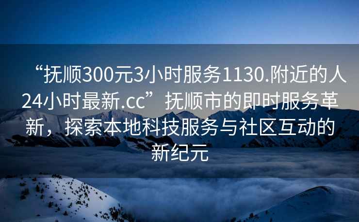 “抚顺300元3小时服务1130.附近的人24小时最新.cc”抚顺市的即时服务革新，探索本地科技服务与社区互动的新纪元