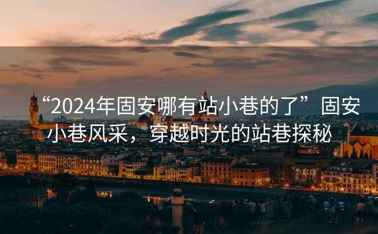 “2024年固安哪有站小巷的了”固安小巷风采，穿越时光的站巷探秘