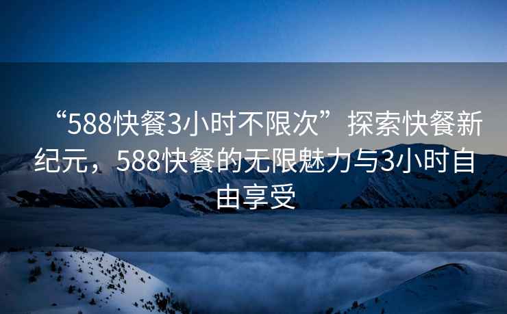 “588快餐3小时不限次”探索快餐新纪元，588快餐的无限魅力与3小时自由享受