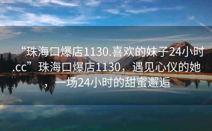 “珠海口爆店1130.喜欢的妹子24小时.cc”珠海口爆店1130，遇见心仪的她，一场24小时的甜蜜邂逅