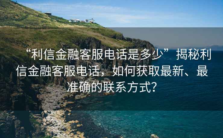 “利信金融客服电话是多少”揭秘利信金融客服电话，如何获取最新、最准确的联系方式？