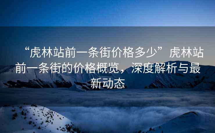 “虎林站前一条街价格多少”虎林站前一条街的价格概览，深度解析与最新动态