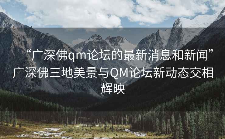 “广深佛qm论坛的最新消息和新闻”广深佛三地美景与QM论坛新动态交相辉映