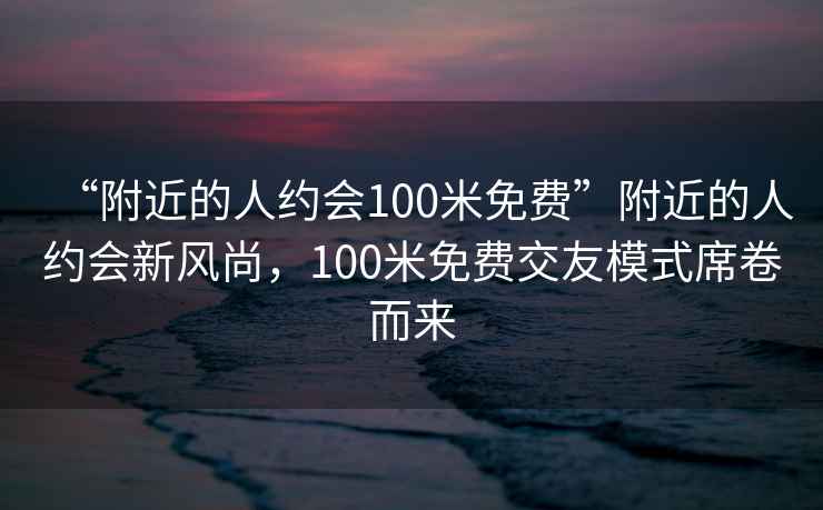 “附近的人约会100米免费”附近的人约会新风尚，100米免费交友模式席卷而来