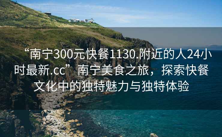 “南宁300元快餐1130.附近的人24小时最新.cc”南宁美食之旅，探索快餐文化中的独特魅力与独特体验