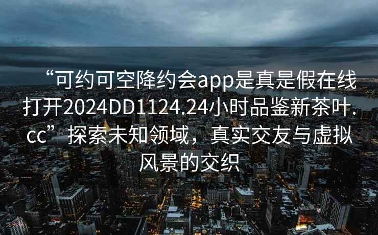 “可约可空降约会app是真是假在线打开2024DD1124.24小时品鉴新茶叶.cc”探索未知领域，真实交友与虚拟风景的交织