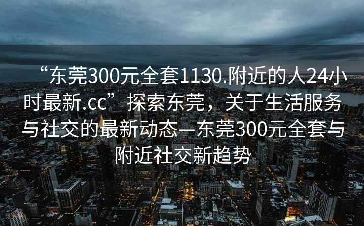 “东莞300元全套1130.附近的人24小时最新.cc”探索东莞，关于生活服务与社交的最新动态—东莞300元全套与附近社交新趋势