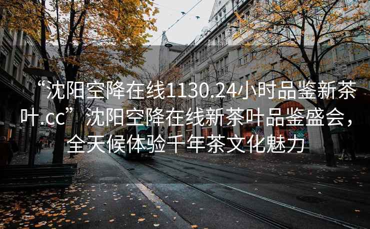 “沈阳空降在线1130.24小时品鉴新茶叶.cc”沈阳空降在线新茶叶品鉴盛会，全天候体验千年茶文化魅力