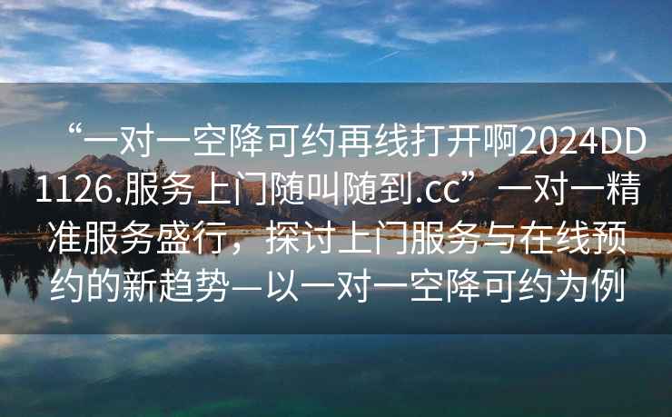 “一对一空降可约再线打开啊2024DD1126.服务上门随叫随到.cc”一对一精准服务盛行，探讨上门服务与在线预约的新趋势—以一对一空降可约为例