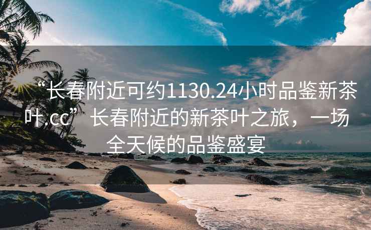 “长春附近可约1130.24小时品鉴新茶叶.cc”长春附近的新茶叶之旅，一场全天候的品鉴盛宴