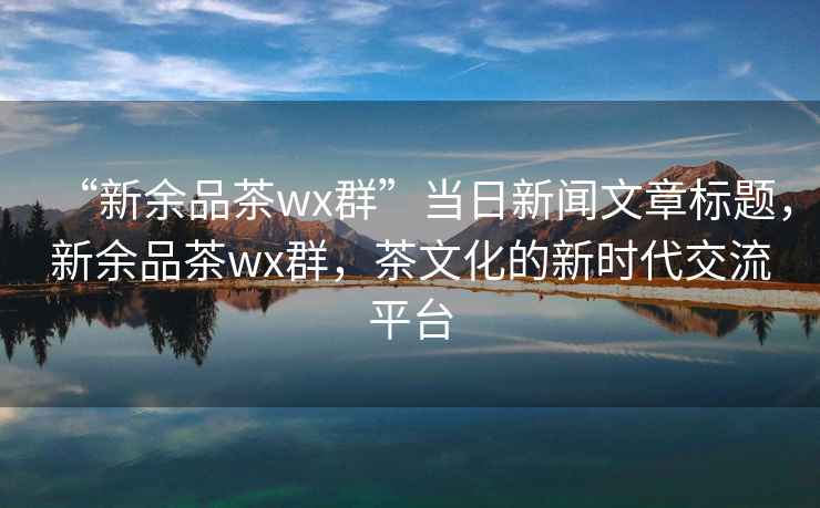 “新余品茶wx群”当日新闻文章标题，新余品茶wx群，茶文化的新时代交流平台