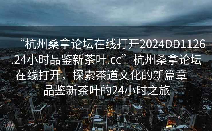 “杭州桑拿论坛在线打开2024DD1126.24小时品鉴新茶叶.cc”杭州桑拿论坛在线打开，探索茶道文化的新篇章—品鉴新茶叶的24小时之旅