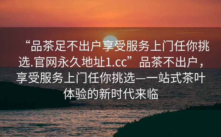 “品茶足不出户享受服务上门任你挑选.官网永久地址1.cc”品茶不出户，享受服务上门任你挑选—一站式茶叶体验的新时代来临