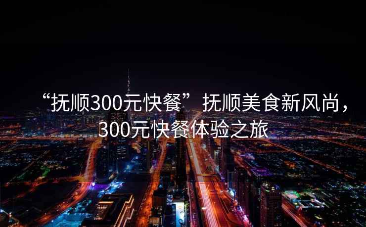 “抚顺300元快餐”抚顺美食新风尚，300元快餐体验之旅