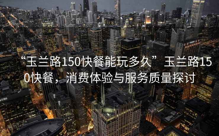 “玉兰路150快餐能玩多久”玉兰路150快餐，消费体验与服务质量探讨